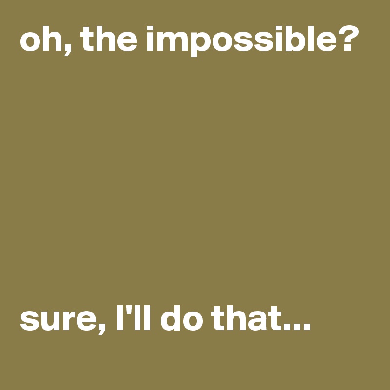 oh, the impossible? 






sure, I'll do that...