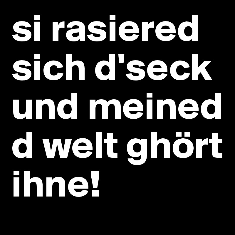 si rasiered sich d'seck und meined d welt ghört ihne!