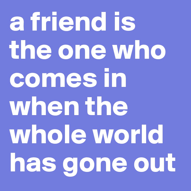 a friend is the one who comes in when the whole world has gone out