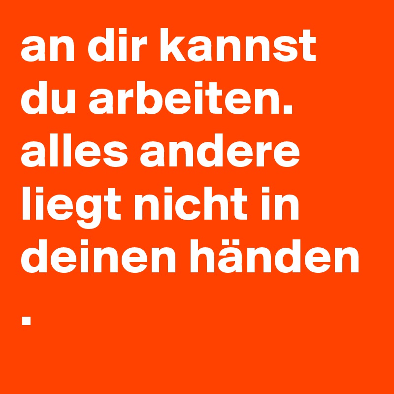 an dir kannst du arbeiten.
alles andere liegt nicht in deinen händen
.