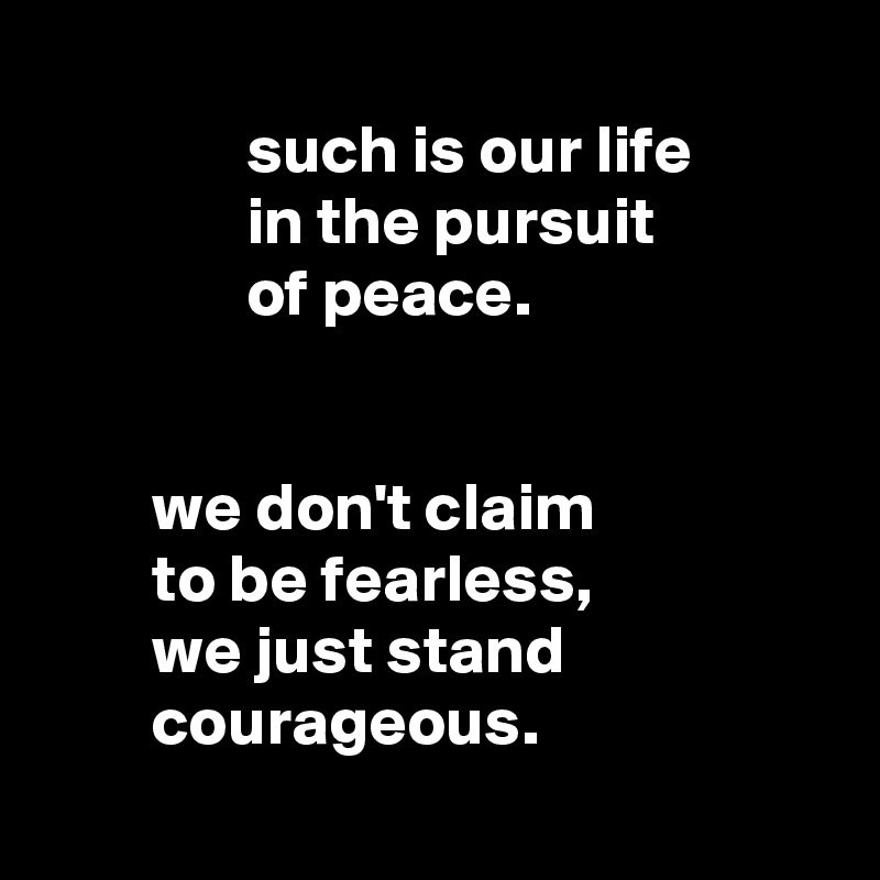 
               such is our life
               in the pursuit
               of peace.


        we don't claim
        to be fearless,
        we just stand
        courageous.

