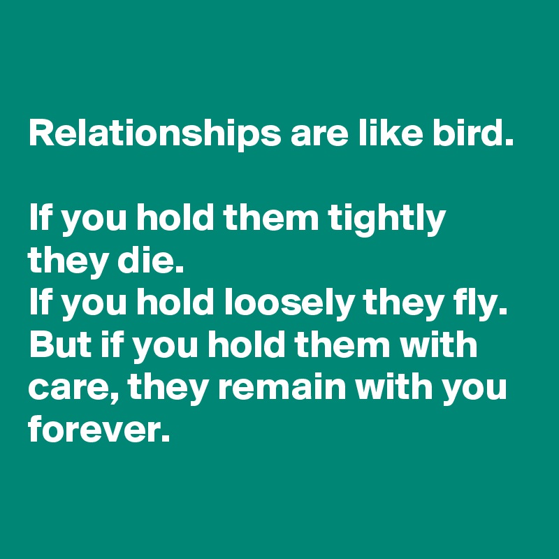 

Relationships are like bird.

If you hold them tightly they die.
If you hold loosely they fly.
But if you hold them with care, they remain with you forever.
