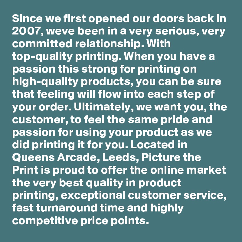 Since we first opened our doors back in 2007, weve been in a very serious, very committed relationship. With top-quality printing. When you have a passion this strong for printing on high-quality products, you can be sure that feeling will flow into each step of your order. Ultimately, we want you, the customer, to feel the same pride and passion for using your product as we did printing it for you. Located in Queens Arcade, Leeds, Picture the Print is proud to offer the online market the very best quality in product printing, exceptional customer service, fast turnaround time and highly competitive price points.