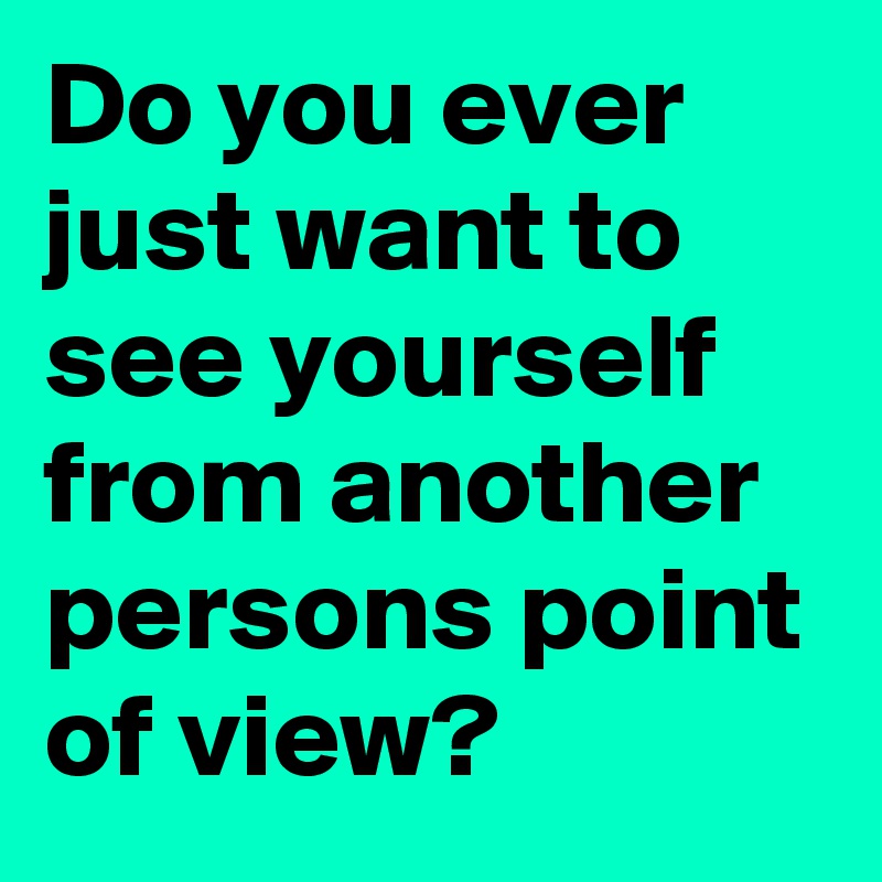 Do you ever just want to see yourself from another persons point of view? 