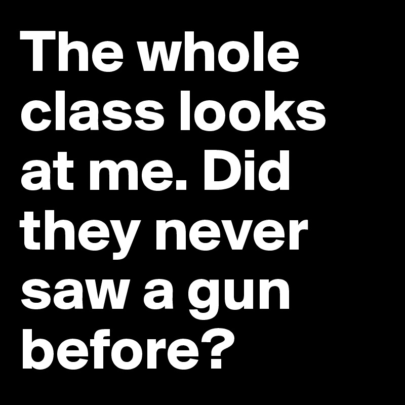 The whole class looks at me. Did they never saw a gun before?