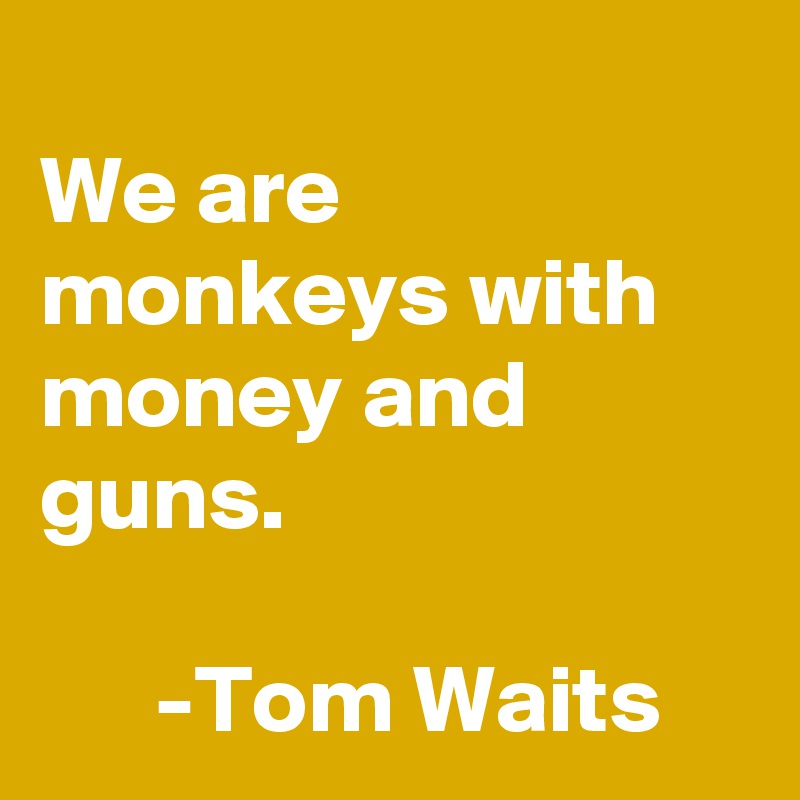 
We are monkeys with money and guns.

      -Tom Waits