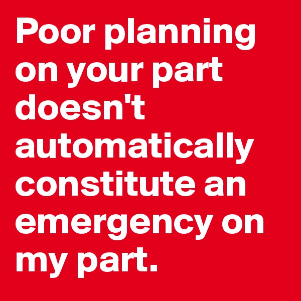 Poor planning on your part doesn't automatically constitute an emergency on my part. 