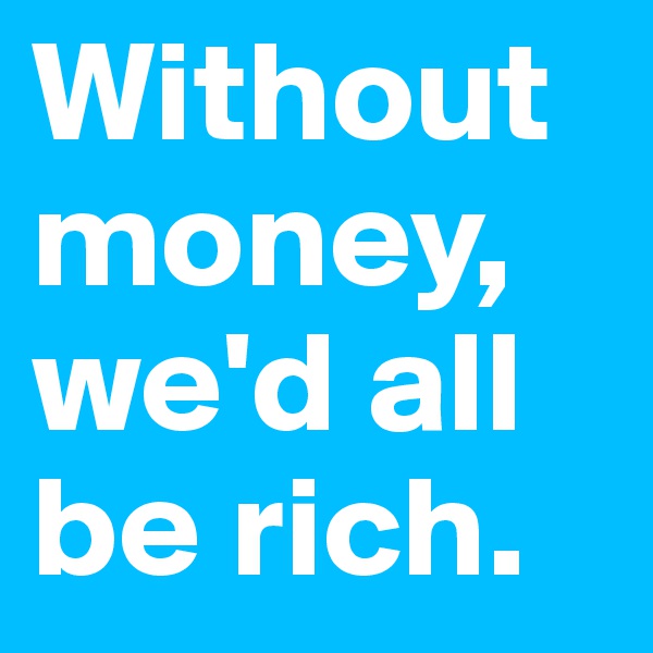 Without money, we'd all be rich.