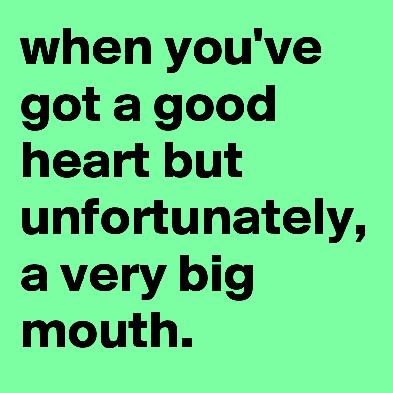 when you've got a good heart but unfortunately, a very big mouth.