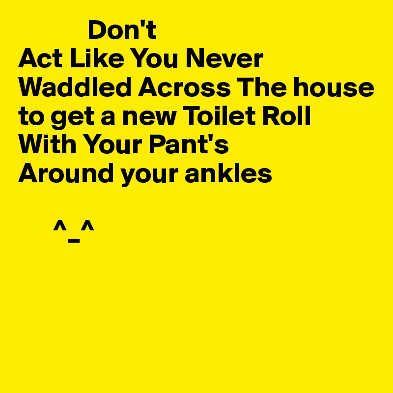             Don't
Act Like You Never Waddled Across The house
to get a new Toilet Roll
With Your Pant's
Around your ankles

      ^_^ 



