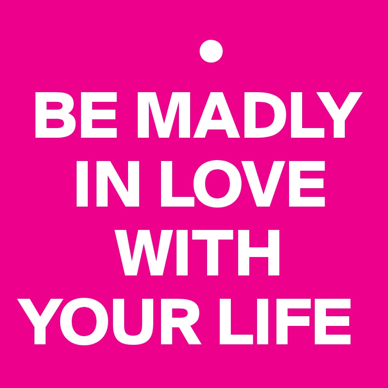              •
 BE MADLY 
    IN LOVE 
       WITH YOUR LIFE