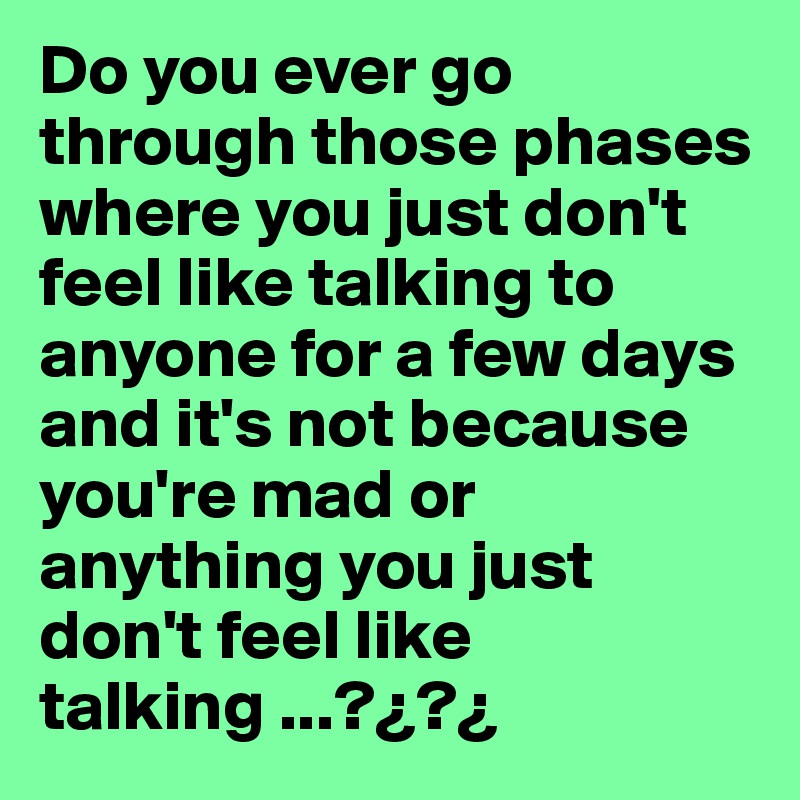 Do you ever go through those phases where you just don't feel like talking to anyone for a few days and it's not because you're mad or anything you just don't feel like talking ...?¿?¿