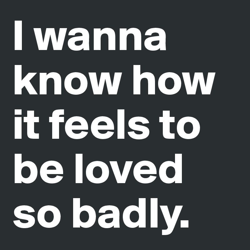 I wanna know how it feels to be loved so badly.