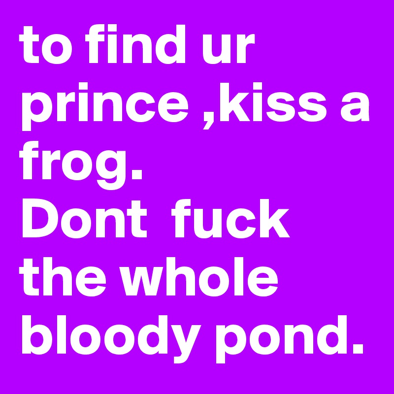 to find ur prince ,kiss a frog. 
Dont  fuck the whole bloody pond. 