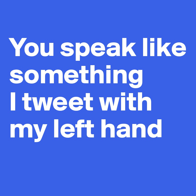 
You speak like something 
I tweet with my left hand

