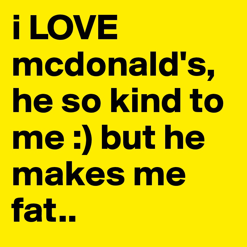 i LOVE mcdonald's, he so kind to me :) but he makes me fat..