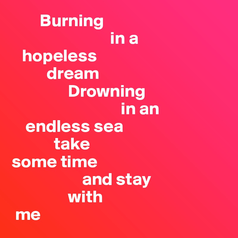         Burning 
                            in a 
   hopeless 
          dream
                Drowning      
                               in an       
    endless sea
            take 
some time 
                    and stay 
                with 
 me