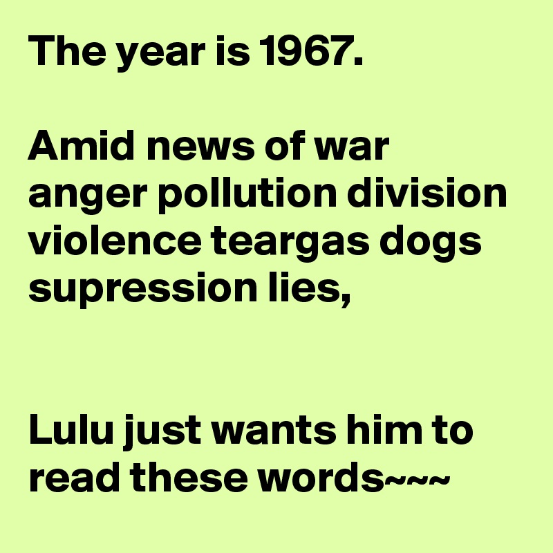 The year is 1967.

Amid news of war anger pollution division violence teargas dogs supression lies, 


Lulu just wants him to read these words~~~