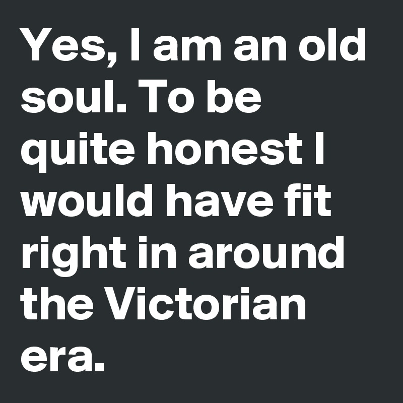 Yes, I am an old soul. To be quite honest I would have fit right in around  the Victorian era.