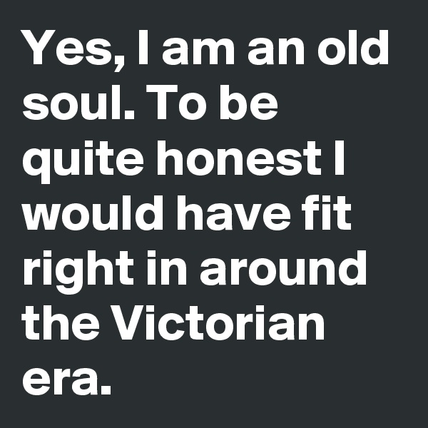 Yes, I am an old soul. To be quite honest I would have fit right in around  the Victorian era.