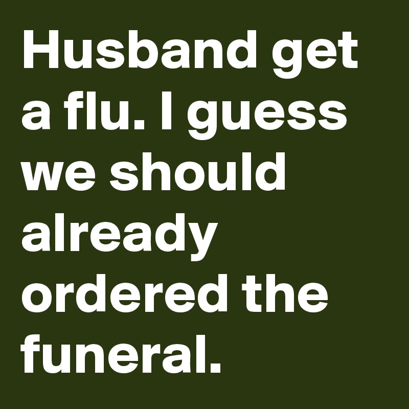 Husband get a flu. I guess we should already ordered the funeral.