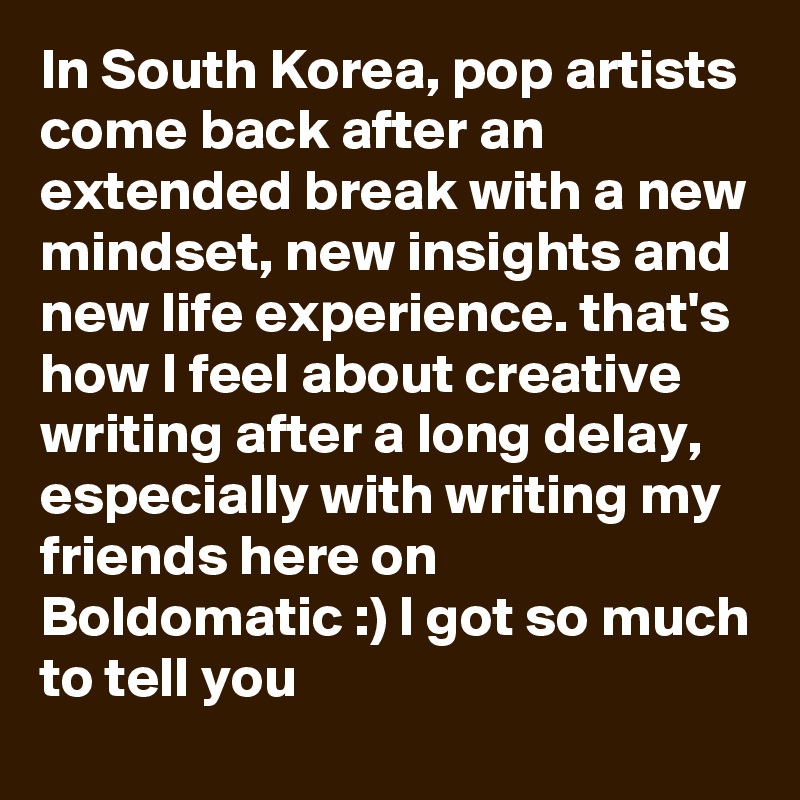 In South Korea, pop artists come back after an extended break with a new mindset, new insights and new life experience. that's how I feel about creative writing after a long delay, especially with writing my friends here on Boldomatic :) I got so much to tell you 