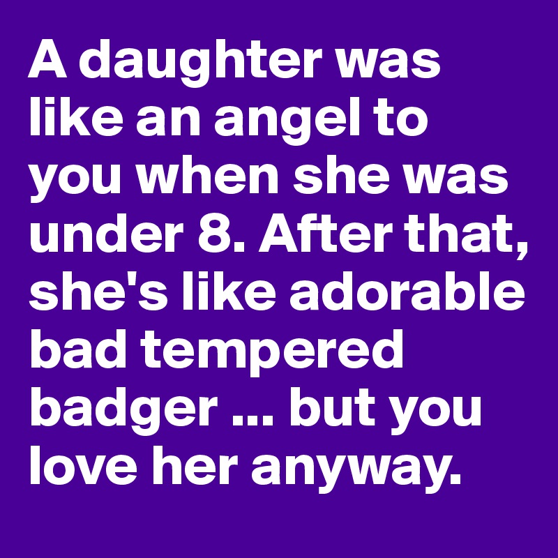 A daughter was like an angel to you when she was under 8. After that, she's like adorable bad tempered badger ... but you love her anyway.