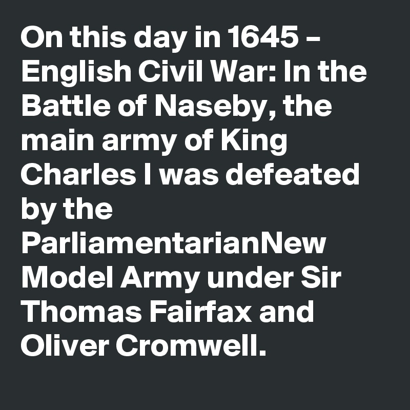 On this day in 1645 – English Civil War: In the Battle of Naseby, the main army of King Charles I was defeated by the ParliamentarianNew Model Army under Sir Thomas Fairfax and Oliver Cromwell.