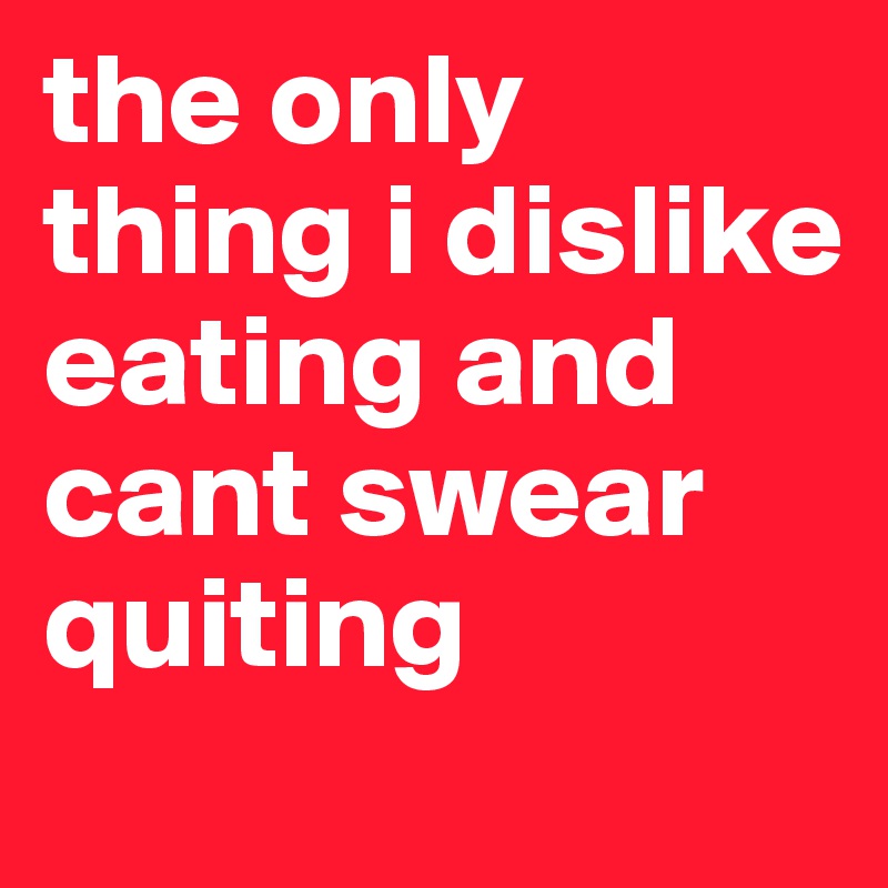 the only thing i dislike eating and cant swear quiting