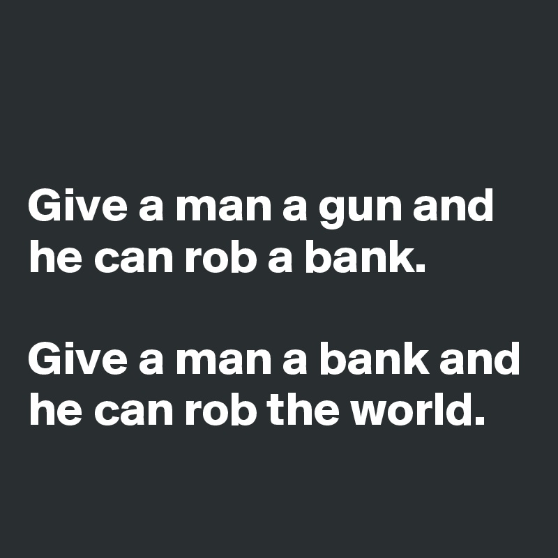 


Give a man a gun and he can rob a bank. 

Give a man a bank and he can rob the world.
 