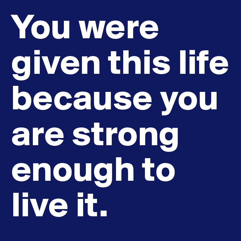 You were given this life because you are strong enough to live it. 