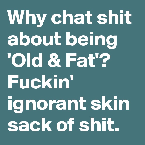 Why chat shit about being 'Old & Fat'? Fuckin' ignorant skin sack of shit.