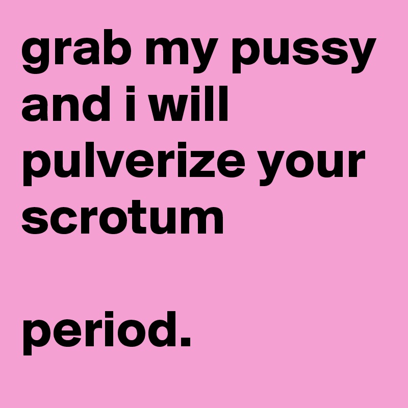grab my pussy
and i will pulverize your scrotum

period.