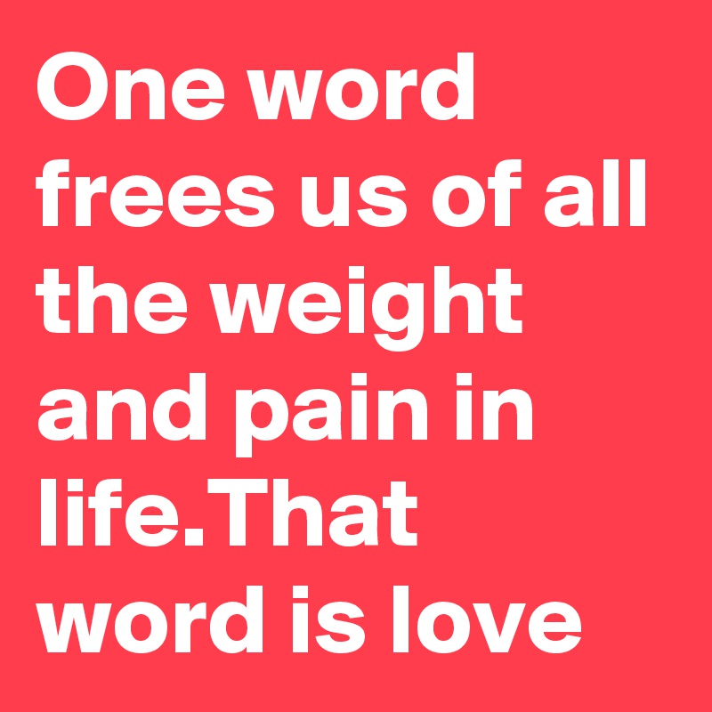 One word frees us of all the weight and pain in life.That word is love