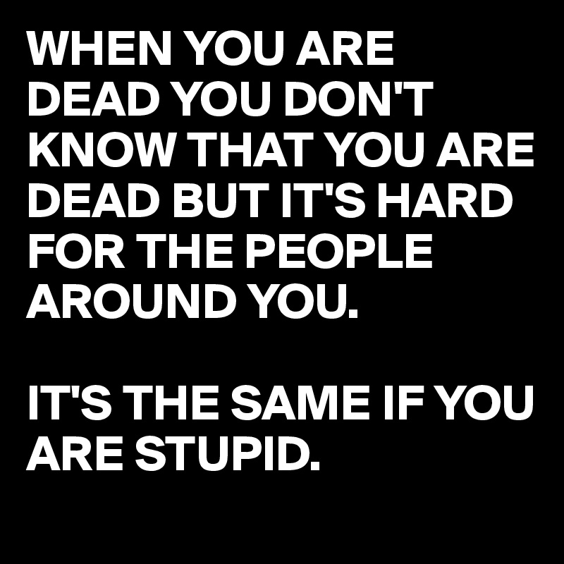 WHEN YOU ARE DEAD YOU DON'T KNOW THAT YOU ARE DEAD BUT IT'S HARD FOR THE PEOPLE AROUND YOU.

IT'S THE SAME IF YOU ARE STUPID.