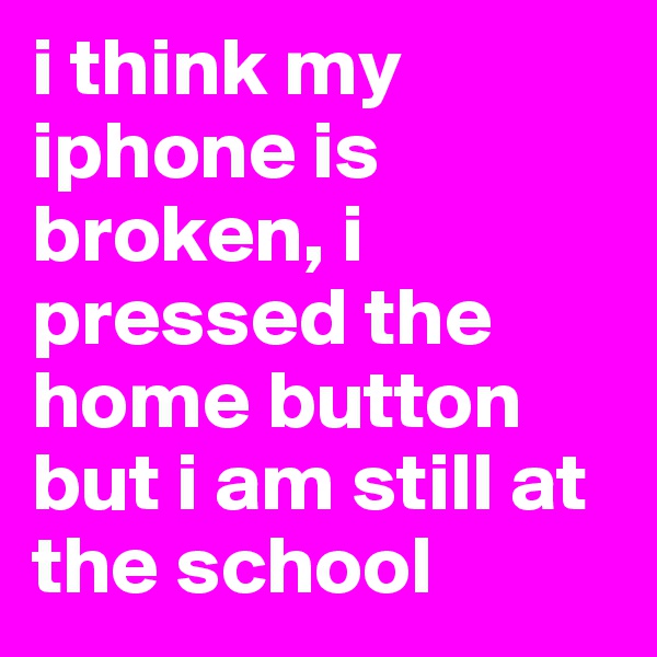 i think my iphone is broken, i pressed the home button but i am still at the school