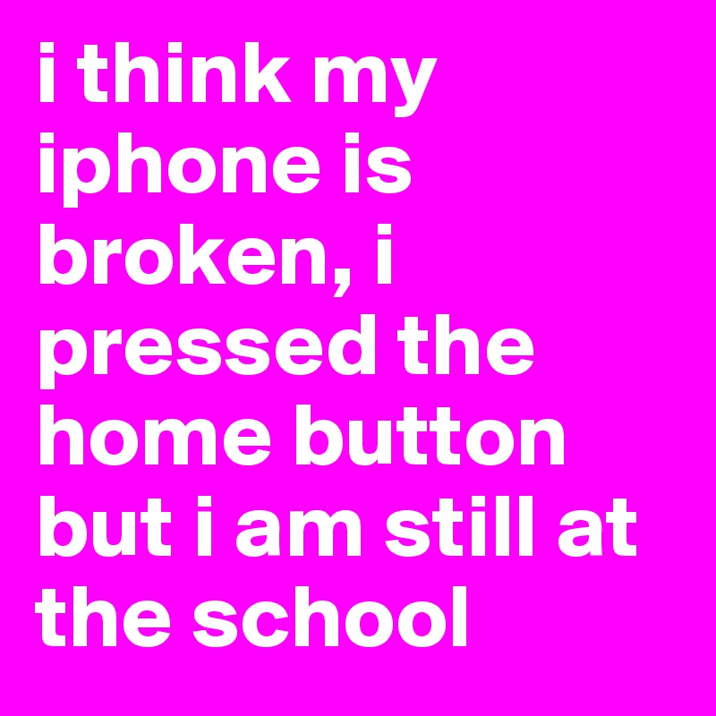 i think my iphone is broken, i pressed the home button but i am still at the school