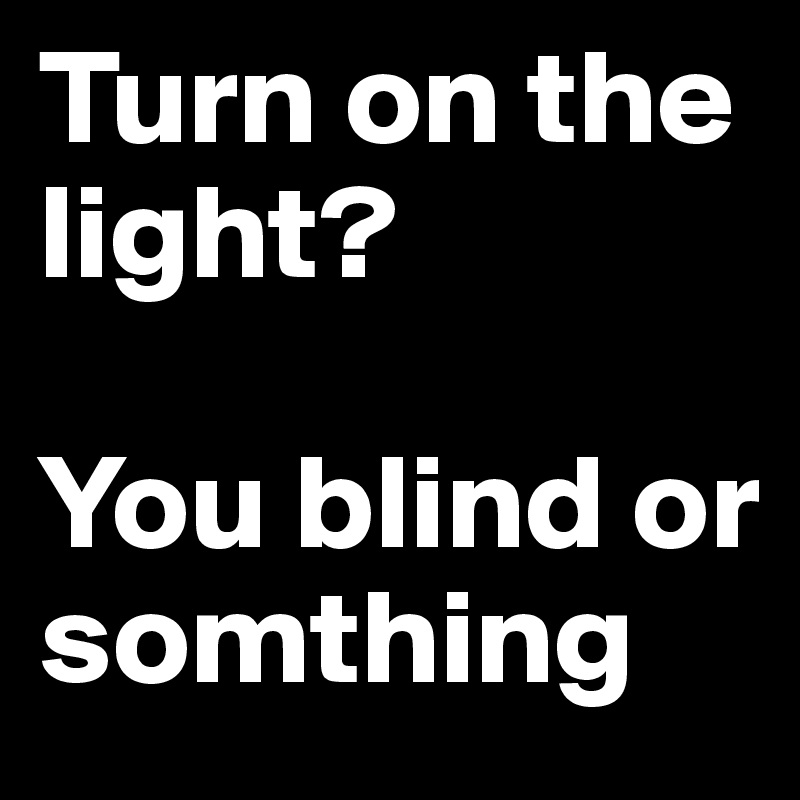 Turn on the light? 

You blind or somthing  