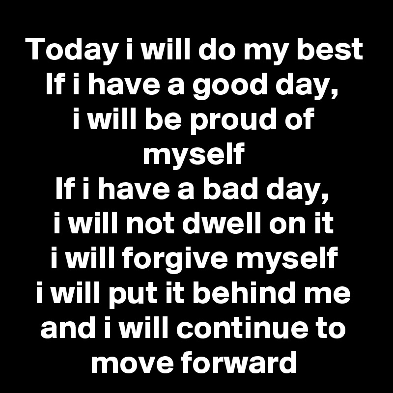 Today i will do my best
If i have a good day, 
i will be proud of myself
If i have a bad day, 
i will not dwell on it
i will forgive myself
i will put it behind me and i will continue to move forward