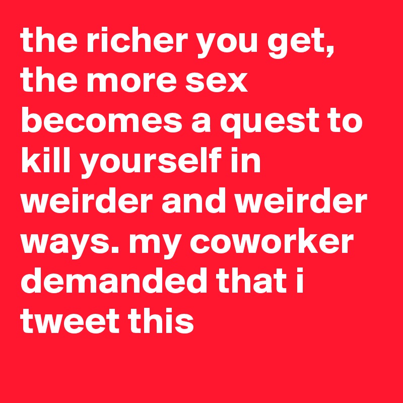 the richer you get, the more sex becomes a quest to kill yourself in weirder and weirder ways. my coworker demanded that i tweet this