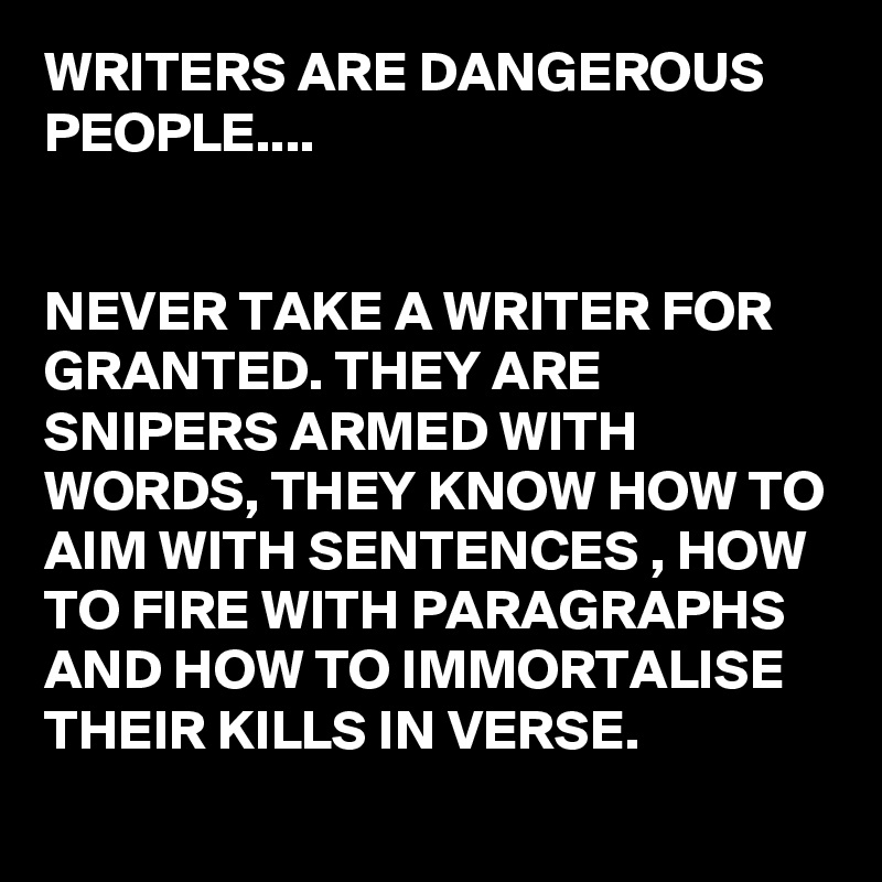 WRITERS ARE DANGEROUS PEOPLE....


NEVER TAKE A WRITER FOR GRANTED. THEY ARE SNIPERS ARMED WITH WORDS, THEY KNOW HOW TO AIM WITH SENTENCES , HOW TO FIRE WITH PARAGRAPHS AND HOW TO IMMORTALISE THEIR KILLS IN VERSE.