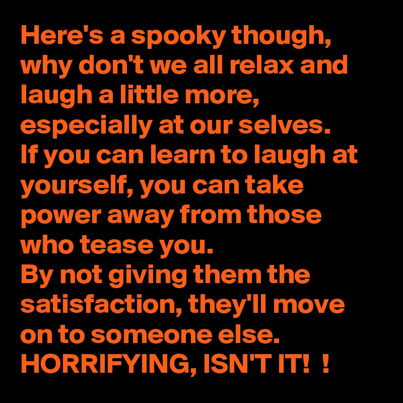Here's a spooky though, why don't we all relax and laugh a little more, especially at our selves. 
If you can learn to laugh at yourself, you can take power away from those who tease you. 
By not giving them the satisfaction, they'll move on to someone else. 
HORRIFYING, ISN'T IT!  ! 