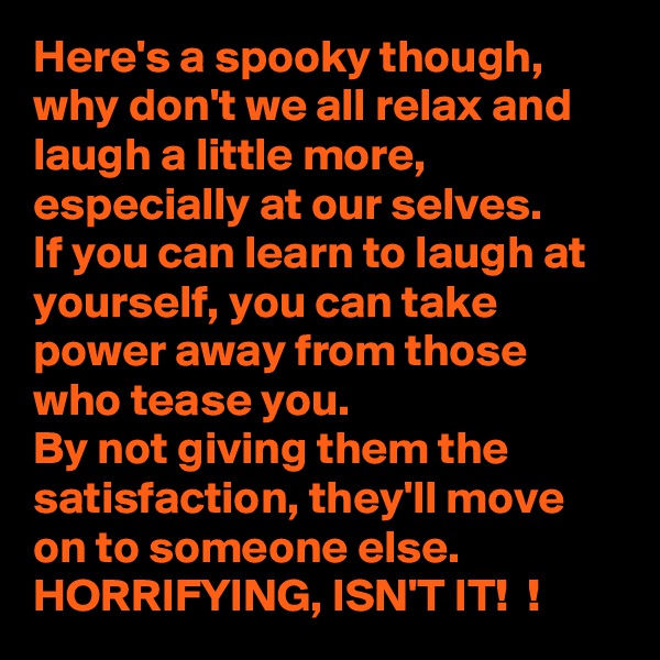 Here's a spooky though, why don't we all relax and laugh a little more, especially at our selves. 
If you can learn to laugh at yourself, you can take power away from those who tease you. 
By not giving them the satisfaction, they'll move on to someone else. 
HORRIFYING, ISN'T IT!  ! 