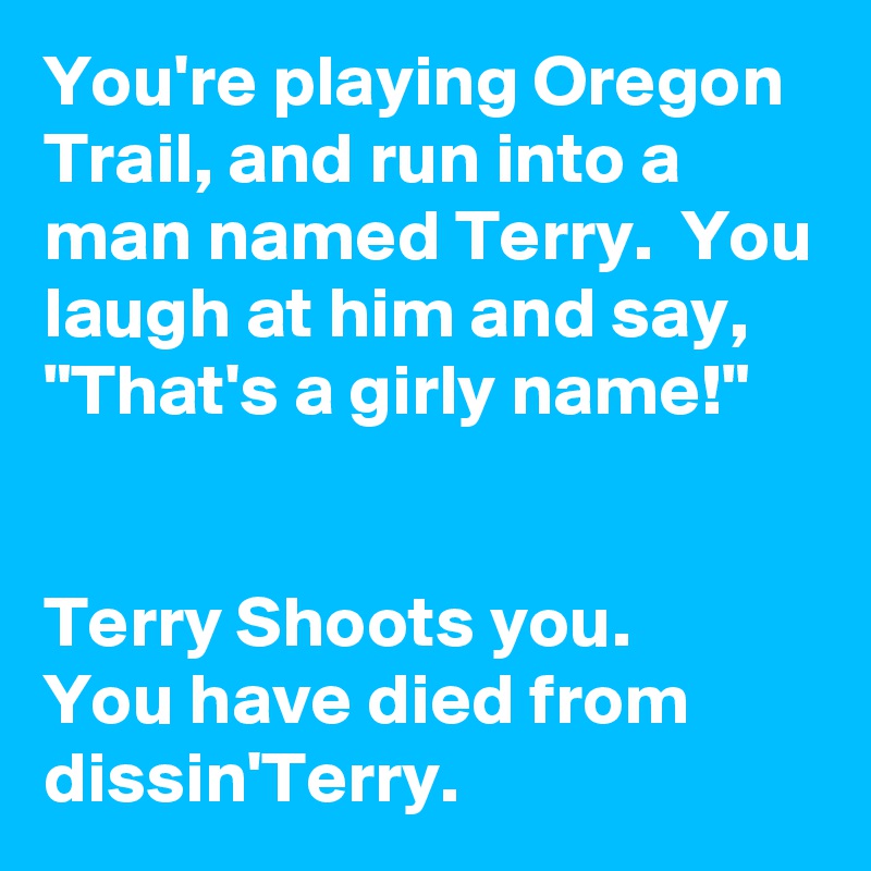 You're playing Oregon Trail, and run into a man named Terry.  You laugh at him and say, "That's a girly name!"


Terry Shoots you.  
You have died from dissin'Terry.