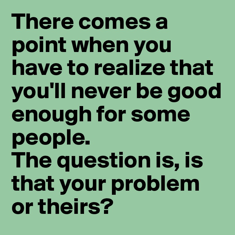 There comes a point when you have to realize that you'll never be good enough for some people.
The question is, is that your problem or theirs?