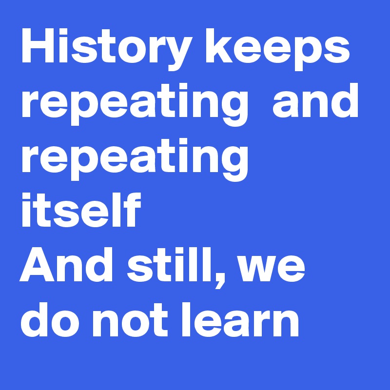 History keeps repeating  and repeating itself 
And still, we do not learn
