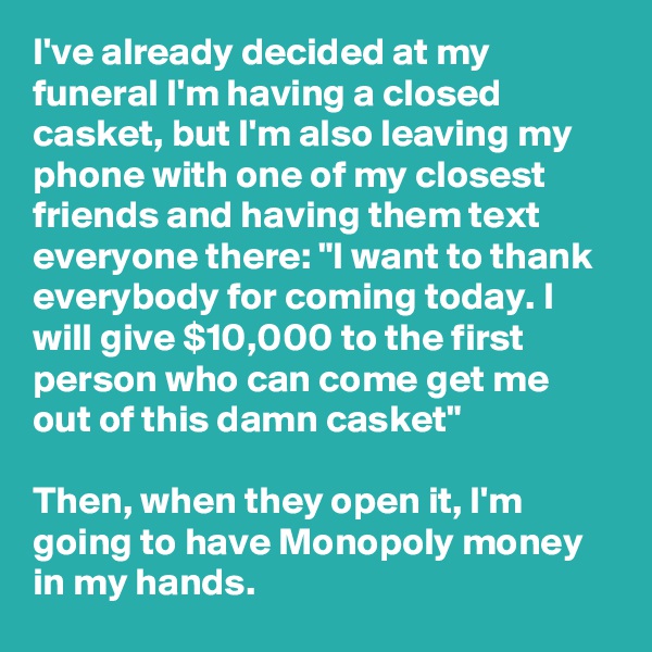 I've already decided at my funeral I'm having a closed casket, but I'm also leaving my phone with one of my closest friends and having them text everyone there: "I want to thank everybody for coming today. I will give $10,000 to the first person who can come get me out of this damn casket"

Then, when they open it, I'm going to have Monopoly money in my hands.