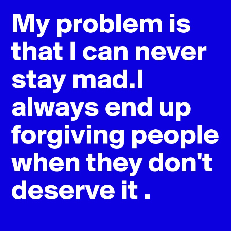 My problem is that I can never stay mad.I always end up forgiving people when they don't deserve it .