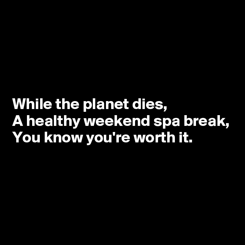 




While the planet dies,
A healthy weekend spa break,
You know you're worth it.



