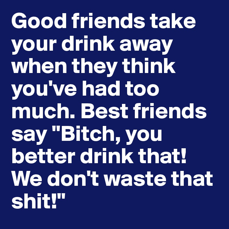 Good friends take your drink away when they think you've had too much. Best friends say "Bitch, you better drink that! We don't waste that shit!"